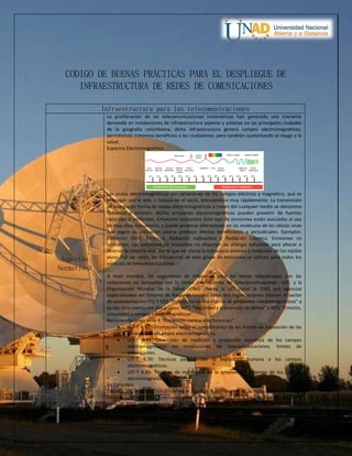 CODIGO DE BUENAS PRÁCTICAS PARA EL DESPLIEGUE DE
INFRAESTRUCTURA DE REDES DE COMUNICACIONES
Infraestructura para las telecomunicaciones
Aspectos
Normativos
La proliferación de las telecomunicaciones inalámbricas han generado una creciente
demanda en instalaciones de infraestructura soporte y antenas en las principales ciudades
de la geografía colombiana, dicha infraestructura genera campos electromagnéticos,
permitiendo inmensos beneficios a los ciudadanos; pero también aumentando el riesgo a la
salud.
Espectro Electromagnético.
Las ondas electromagnéticas son variaciones de los campos eléctrico y magnético, que se
propagan por el aire, o incluso en el vacío, atenuándose muy rápidamente. La transmisión
de energía en forma de ondas electromagnéticas a través del cualquier medio se denomina
radiación o emisión; dichas emisiones electromagnéticas pueden provenir de fuentes
naturales o artificiales. Emisiones ionizantes: Este tipo de emisiones están asociadas al uso
de muy altas frecuencias, y puede provocar alteraciones en las moléculas de las células vivas
que según su utilización podría producir efectos beneficiosos o perjudiciales. Ejemplos:
Radiación UV-C, Rayos X, Radiación radioactiva y Radiación Cósmica. Emisiones no
ionizantes: Las emisiones no ionizantes no disponen de energía suficiente para alterar o
destruir la materia viva, por lo que no afecta la estructura atómica y molecular de los tejidos
vivos. Por tal razón, las frecuencias de este grupo de emisiones se utilizan para todos los
servicios de telecomunicaciones.
A nivel mundial, los organismos de referencia para los temas relacionados con las
radiaciones no ionizantes son la Unión Internacional de Telecomunicaciones –UIT- y la
Organización Mundial de la Salud –OMS- (tanto la UIT como la OMS son agencias
especializadas del Sistema de Naciones Unidas) estas dos organizaciones crearon el sector
de estandarización ITU-T SG5 “Protección contra efectos de ambientes electromagnéticos” a
su vez esta cuenta con dos grupos: WP1 “Seguridad y prevención de daños” y WP2 “Emisión,
inmunidad y campos electromagnéticos”.
Recomendaciones serie K “Protección contra interferencias”
 UIT-T K.52: Orientación sobre el cumplimiento de los límites de exposición de las
personas a los campos electromagnéticos.
 UIT-T K.61: Directrices de medición y predicción numérica de los campos
electromagnéticos en instalaciones de telecomunicaciones, límites de
exposiciones.
 UIT-T K.70: Técnicas para limitar la exposición humana a los campos
electromagnéticos.
 UIT-T K.83: Técnicas de monitoreo de la intensidad de campo de los campos
electromagnéticos.
En Colombia:
Decreto 195 de 2005, compilado en el Capítulo 5 del Título II de la Parte II del Libro II del
Decreto 1078 de 2015 y Resolución 1645 de 2005 derogada por la Resolución 0387 del 13 de
junio de 2016 (ANE), se basan en las Recomendaciones UIT-T K.52, UIT-T K.70, UIT-T K.83 y
UIT-T K.100 soportadas en los límites recomendados por la ICNIRP.
 