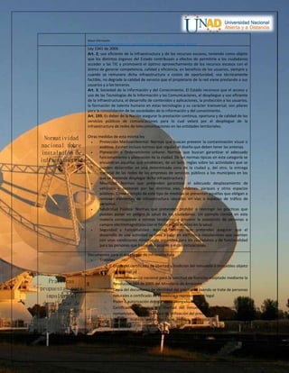 Mayor información:
https://www.crcom.gov.co/recursos_user/2016/Informes/Codigo_Buenas_Practicas_2016.pdf
Normatividad
nacional sobre
instalación de
infraestructura
Ley 1341 de 2009.
Art. 2; uso eficiente de la infraestructura y de los recursos escasos, teniendo como objeto
que los distintos órganos del Estado contribuyan a efectos de permitirle a los ciudadanos
acceder a las TIC y promoverá el óptimo aprovechamiento de los recursos escasos con el
ánimo de generar competencia, calidad y eficiencia, en beneficio de los usuarios, siempre y
cuando se remunere dicha infraestructura a costos de oportunidad, sea técnicamente
factible, no degrade la calidad de servicio que el propietario de la red viene prestando a sus
usuarios y a los terceros.
Art. 3; Sociedad de la Información y del Conocimiento. El Estado reconoce que el acceso y
uso de las Tecnologías de la Información y las Comunicaciones, el despliegue y uso eficiente
de la infraestructura, el desarrollo de contenidos y aplicaciones, la protección a los usuarios,
la formación de talento humano en estas tecnologías y su carácter transversal, son pilares
para la consolidación de las sociedades de la información y del conocimiento.
Art. 193; Es deber de la Nación asegurar la prestación continua, oportuna y de calidad de los
servicios públicos de comunicaciones para lo cual velará por el despliegue de la
infraestructura de redes de telecomunicaciones en las entidades territoriales.
Otras medidas de esta misma ley
 Protección Medioambiental: Normas que buscan prevenir la contaminación visual o
auditiva. Existen incluso normas que regulan el diseño que deben tener las antenas.
 Planeación y Ordenamiento urbano: Normas que buscan garantizar el adecuado
funcionamiento y planeación de la ciudad. De las normas típicas en esta categoría se
encuentran aquéllas que establecen, de un lado, reglas sobre las actividades que se
pueden desarrollar en una determinada zona de la ciudad y, del otro, la entrega
material de las redes de las empresas de servicios públicos a los municipios en los
que se pretende desplegar dicha infraestructura.
 Movilidad: Normas que pretenden garantizar el adecuado desplazamiento de
vehículos y peatones por las distintas vías, andenes, parques y otros espacios
públicos. Como ejemplo de este tipo de medidas se presentan aquéllas que obligan a
remover elementos de infraestructura ubicados en vías o espacios de tráfico de
personas.
 Salubridad Pública: Normas que pretenden prohibir o restringir las prácticas que
puedan poner en peligro la salud de los ciudadanos. Un ejemplo común en esta
materia corresponde a normas tendientes a prevenir la exposición de personas a
campos electromagnéticos con el fin de evitar efectos en la salud.
 Seguridad y Funcionalidad: Aquéllas normas que pretenden asegurar que el
desarrollo de una actividad se lleve a cabo en edificios o instalaciones que cuenten
con unas condiciones mínimas de seguridad para los ciudadanos y de funcionalidad
para las personas que trabajan o acuden a estas instalaciones.
Practicas
propuestas para
impulsar el
despliegue de
infraestructura
Documentos para el despliegue de infraestructura
 Tramites
o Copia del certificado de libertad y tradición del inmueble o inmuebles objeto
de la solicitud
o Formulario único nacional para la solicitud de licencias adoptado mediante la
Resolución 984 de 2005 del Ministerio de Ambiente
o Copia del documento de identidad del solicitante cuando se trate de personas
naturales o certificado de existencia y representación legal
o Poder o autorización debidamente otorgado
o Certificado de tradición y libertad del inmueble a fin de corroborar la
nomenclatura alfanumérica e identificación del predio
o Plan de manejo ambiental, que incluya propuesta de mimetización o
minimización de impacto visual
o Los requisitos establecidos en la Resolución ANE No. 0387 de 2016
 