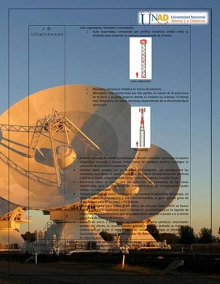 y de
infraestructura
auto soportadas, riendadas y monopolos.
o Auto soportadas, compuesta por perfiles metálicos unidos entre sí,
diseñado para soportar un número determinado de antenas.
auto soportada
o Riendada, estructura metálica en forma de columna.
o Monopolo, está conformada por dos partes, el cuerpo de la estructura
de la torre y la parte superior donde se instalan las antenas, el tronco
está compuesto por varias secciones dependiendo de la altura total de la
estructura.
Monopolo
 Antenas ubicadas en mástiles y antenas de tamaño reducido; minimizan el espacio
urbanístico asociado a nuevas instalaciones de telefonía móvil y privilegiar la
utilización de estructuras existentes.
 Mástiles sobre azoteas; por su facilidad de instalación, son posiblemente los
elementos que tienen el mayor despliegue de toda la infraestructura de telefonía
móvil en el medio urbano se debe utilizar camuflaje para su impacto visual.
 Estructura sobre el suelo; será de aplicación en cualquiera de las zonas
identificadas para la instalación de infraestructuras de comunicación (suelo
urbano, no urbanizable)
 Shelters (gabinetes); vienen listos para solo conectar la acometida de energía, así
como los grupos electrógenos y aires acondicionados, al igual que las guías de
onda, aplican para RF en móvil o microondas.
 Unidades Outdoor para nodos B de UMTS; las actuales redes UMTS se tienen
nodos B que están diseñados para su instalación en exteriores y se ha logrado de
reducción de sus dimensiones que se pueden situar adosado a postes o a la misma
estructura de soporte de antenas.
 Shelters de micro y pico celdas; su instalación es para satisfacer necesidades
propias del cliente, la recomendación general es que su acabado se realice en
pintura que se ajuste al entorno para su camuflaje y mitigar el efecto visual,
funcionalidad en ambientes empresariales no deben tener mayores afectaciones
en espacios públicos.
Información al
ciudadano
Todos los proveedores de servicios de comunicación son conscientes de que la ciudadanía
percibe las instalaciones de telecomunicaciones como elementos de riesgo, en los últimos
tiempos la sociedad ha mostrado creciente preocupación para la afectación en la salud de
dichas infraestructuras, por lo anterior y en aras de fomentar el despliegue de las nuevas
 