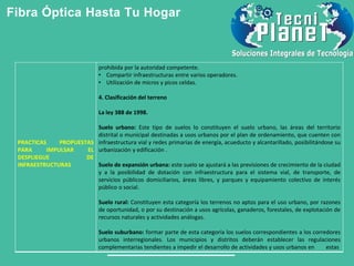 Fibra Óptica Hasta Tu Hogar
PRACTICAS PROPUESTAS
PARA IMPULSAR EL
DESPLIEGUE DE
INFRAESTRUCTURAS
prohibida por la autoridad competente.
• Compartir infraestructuras entre varios operadores.
• Utilización de micros y picos celdas.
4. Clasificación del terreno
La ley 388 de 1998.
Suelo urbano: Este tipo de suelos lo constituyen el suelo urbano, las áreas del territorio
distrital o municipal destinadas a usos urbanos por el plan de ordenamiento, que cuenten con
infraestructura vial y redes primarias de energía, acueducto y alcantarillado, posibilitándose su
urbanización y edificación .
Suelo de expansión urbana: este suelo se ajustará a las previsiones de crecimiento de la ciudad
y a la posibilidad de dotación con infraestructura para el sistema vial, de transporte, de
servicios públicos domiciliarios, áreas libres, y parques y equipamiento colectivo de interés
público o social.
Suelo rural: Constituyen esta categoría los terrenos no aptos para el uso urbano, por razones
de oportunidad, o por su destinación a usos agrícolas, ganaderos, forestales, de explotación de
recursos naturales y actividades análogas.
Suelo suburbano: formar parte de esta categoría los suelos correspondientes a los corredores
urbanos interregionales. Los municipios y distritos deberán establecer las regulaciones
complementarias tendientes a impedir el desarrollo de actividades y usos urbanos en estas
 
