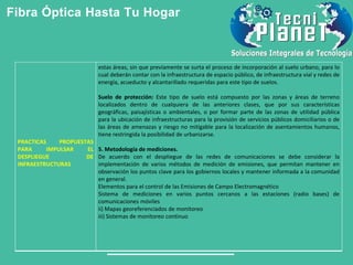 Fibra Óptica Hasta Tu Hogar
PRACTICAS PROPUESTAS
PARA IMPULSAR EL
DESPLIEGUE DE
INFRAESTRUCTURAS
estas áreas, sin que previamente se surta el proceso de incorporación al suelo urbano, para lo
cual deberán contar con la infraestructura de espacio público, de infraestructura vial y redes de
energía, acueducto y alcantarillado requeridas para este tipo de suelos.
Suelo de protección: Este tipo de suelo está compuesto por las zonas y áreas de terreno
localizados dentro de cualquiera de las anteriores clases, que por sus características
geográficas, paisajísticas o ambientales, o por formar parte de las zonas de utilidad pública
para la ubicación de infraestructuras para la provisión de servicios públicos domiciliarios o de
las áreas de amenazas y riesgo no mitigable para la localización de asentamientos humanos,
tiene restringida la posibilidad de urbanizarse.
5. Metodología de mediciones.
De acuerdo con el despliegue de las redes de comunicaciones se debe considerar la
implementación de varios métodos de medición de emisiones, que permitan mantener en
observación los puntos clave para los gobiernos locales y mantener informada a la comunidad
en general.
Elementos para el control de las Emisiones de Campo Electromagnético
Sistema de mediciones en varios puntos cercanos a las estaciones (radio bases) de
comunicaciones móviles
ii) Mapas georeferenciados de monitoreo
iii) Sistemas de monitoreo continuo
 