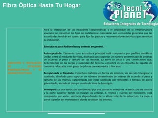 Fibra Óptica Hasta Tu Hogar
UBICACIÓN E INSTALACIÓN
DE ESTACIONES
RADIOELÉCTRICAS Y DE
INFRAESTRUCTURAS
Para la instalación de las estaciones radioeléctricas y el despliegue de la infraestructura
asociada, se presentan los tipos de instalaciones necesarias con las medidas generales que las
autoridades tendrán en cuenta para fijar las pautas y recomendaciones técnicas que permitan
su instalación.
Estructuras para Radioenlaces y antenas en general.
Autosoportada: Elemento cuyo estructura principal está compuesta por perfiles metálicos
unidos entre sí mediante tornillos, diseñada para soportar un número determinado de antenas
de acuerdo al peso y tamaño de las mismas. La torre se ancla a una cimentación que,
dependiendo de las cargas y capacidad del terreno, consistirá en un conjunto de zapatas de
concreto reforzado, o un grupo de pilotes pre-excavados o hincados.
Templeteada o Riendada: Estructura metálica en forma de columna, de sección triangular o
cuadrada, diseñada para soportar un número determinado de antenas de acuerdo al peso y
tamaño de las mismas, caracterizada por estar sostenida por templetes o riendas de acero
galvanizado, anclada al piso por medio de base de hormigón.
Monopolo: Es una estructura conformada por dos partes: el cuerpo de la estructura de la torre
y la parte superior donde se instalan las antenas. El tronco o cuerpo del monopolo, está
compuesto por varias secciones dependiendo de la altura total de la estructura. La copa o
parte superior del monopolo es donde se alojan las antenas.
 