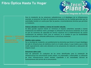 Fibra Óptica Hasta Tu Hogar
UBICACIÓN E INSTALACIÓN
DE ESTACIONES
RADIOELÉCTRICAS Y DE
INFRAESTRUCTURAS
Para la instalación de las estaciones radioeléctricas y el despliegue de la infraestructura
asociada, se presentan los tipos de instalaciones necesarias con las medidas generales que las
autoridades tendrán en cuenta para fijar las pautas y recomendaciones técnicas que permitan
su instalación.
Antenas ubicadas en mástiles y antenas de tamaño reducido.
Se debe guardar especial interés en minimizar el impacto urbanístico asociado a nuevas
instalaciones de telefonía móvil y privilegiar la utilización de estructuras existentes. En el caso
en que los aumentos de capacidad de servicio requieran de la implementación de nuevas
instalaciones de telefonía móvil, ésta se realizará, en la medida en que las factibilidades
técnicas lo permitan, utilizando edificaciones o estructuras existentes.
Mástiles sobre azoteas.
Por su facilidad de instalación, son posiblemente los elementos que tienen el mayor despliegue
de toda la infraestructura de telefonía móvil en el medio urbano, lo que implica que se debe
incidir especialmente sobre este elemento en las actuaciones de reducción y adecuación del
impacto visual.
Estructuras sobre suelo.
Será de aplicación en cualquiera de las zonas identificadas para la instalación de
infraestructuras de comunicación (suelo urbano, no urbanizable y urbanizable). La utilización
de estas infraestructuras estará siempre supeditada a las necesidades técnicas de
funcionamiento del servicio de la comunicación.
 