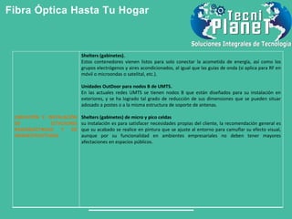 Fibra Óptica Hasta Tu Hogar
UBICACIÓN E INSTALACIÓN
DE ESTACIONES
RADIOELÉCTRICAS Y DE
INFRAESTRUCTURAS
Shelters (gabinetes).
Estos contenedores vienen listos para solo conectar la acometida de energía, así como los
grupos electrógenos y aires acondicionados, al igual que las guías de onda (si aplica para RF en
móvil o microondas o satelital, etc.).
Unidades OutDoor para nodos B de UMTS.
En las actuales redes UMTS se tienen nodos B que están diseñados para su instalación en
exteriores, y se ha logrado tal grado de reducción de sus dimensiones que se pueden situar
adosado a postes o a la misma estructura de soporte de antenas.
Shelters (gabinetes) de micro y pico celdas
su instalación es para satisfacer necesidades propias del cliente, la recomendación general es
que su acabado se realice en pintura que se ajuste al entorno para camuflar su efecto visual,
aunque por su funcionalidad en ambientes empresariales no deben tener mayores
afectaciones en espacios públicos.
 