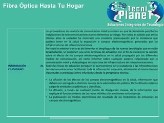Fibra Óptica Hasta Tu Hogar
INFORMACIÓN AL
CIUDADANO
Los proveedores de servicios de comunicación móvil coinciden en que la ciudadanía percibe las
instalaciones de telecomunicaciones como elementos de riesgo. Por todos es sabido que en los
últimos años la sociedad ha mostrado una creciente preocupación por la incidencia que
pudiera tener en la salud la exposición a campos electromagnéticos generados por las
infraestructuras de telecomunicaciones.
Por todo lo anterior y en aras de fomentar el despliegue de las nuevas tecnologías que se están
desarrollando, se proponen una serie de líneas de actuación con el fin de esclarecer la opinión
sobre el efecto de los campos electromagnéticos en la salud propagada por los diferentes
medios de comunicación, así como informar sobre cualquier aspecto relacionado con la
comunicación móvil y el despliegue de toda clase de infraestructura de telecomunicaciones.
Todas las líneas de actuación persiguen el acercamiento de la ciudadanía a las infraestructuras
de telecomunicaciones facilitando toda la información necesaria, eliminando al mismo tiempo
inquietudes o preocupaciones infundadas desde la perspectiva técnica.
• La difusión de los efectos de los campos electromagnéticos en la salud, información que
deberá ser entregada a distintos niveles de la administración pública. Dicha difusión estará a
cargo de entidades académicas o científicas.
• La difusión, a través de cualquier medio de divulgación masiva, de la información que
explique el funcionamiento de las redes móviles y las emisiones no ionizantes.
• La publicación en medios electrónicos del resultado de las mediciones de emisiones de
campos electromagnéticas.
 