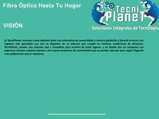 Fibra Óptica Hasta Tu Hogar
En TecniPlanet, tenemos como objetivo darle una alternativa de conectividad a nuestra población y llevarle servicio a las
regiones más apartadas que aun no disponen de un Internet que cumpla las mínimas condiciones de eficiencia.
TecniPlanet, provee una solución real e inmediata para muchos de estos lugares, y en donde aún no contamos con
cobertura siempre estamos atentos a los nuevos proyectos de conectividad que se puedan ejecutar para seguir llegando
a las poblaciones que lo requieran.
VISIÓN
 
