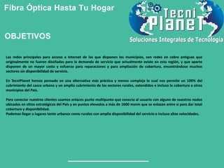 Fibra Óptica Hasta Tu Hogar
Las redes principales para acceso a Internet de las que disponen los municipios, son redes en cobre antiguas que
originalmente no fueron diseñadas para la demanda de servicio que actualmente existe en esta región, y que aparte
disponen de un mayor costo y esfuerzo para reparaciones y para ampliación de cobertura, encontrándose muchos
sectores sin disponibilidad de servicio.
En TecniPlanet hemos pensado en una alternativa más práctica y menos compleja lo cual nos permite un 100% del
cubrimiento del casco urbano y un amplio cubrimiento de los sectores rurales, extendidos e incluso la cobertura a otros
municipios del País.
Para conectar nuestros clientes usamos enlaces punto multipunto que conecta al usuario con alguno de nuestros nodos
ubicados en sitios estratégicos del País y en puntos elevados a más de 1600 msnm que se enlazan entre si para dar total
cobertura y disponibilidad.
Podemos llegar a lugares tanto urbanos como rurales con amplia disponibilidad del servicio e incluso altas velocidades.
OBJETIVOS
 