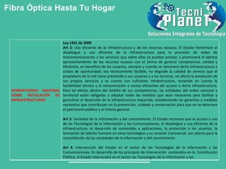 Fibra Óptica Hasta Tu Hogar
NORMATIVIDAD NACIONAL
SOBRE INSTALACIÓN DE
INFRAESTRUCTURAS
Ley 1341 de 2009
Art 2: Uso eficiente de la infraestructura y de los recursos escasos. El Estado fomentará el
despliegue y uso eficiente de la infraestructura para la provisión de redes de
telecomunicaciones y los servicios que sobre ellas se puedan prestar, y promoverá el óptimo
aprovechamiento de los recursos escasos con el ánimo de generar competencia, calidad y
eficiencia, en beneficio de los usuarios, siempre y cuando se remunere dicha infraestructura a
costos de oportunidad, sea técnicamente factible, no degrade la calidad de servicio que el
propietario de la red viene prestando a sus usuarios y a los terceros, no afecte la prestación de
sus propios servicios y se cuente con suficiente infraestructura, teniendo en cuenta la
factibilidad técnica y la remuneración a costos eficientes del acceso a dicha infraestructura.
Para tal efecto, dentro del ámbito de sus competencias, las entidades del orden nacional y
territorial están obligadas a adoptar todas las medidas que sean necesarias para facilitar y
garantizar el desarrollo de la infraestructura requerida, estableciendo las garantías y medidas
necesarias que contribuyan en la prevención, cuidado y conservación para que no se deteriore
el patrimonio público y el interés general.
Art 3. Sociedad de la información y del conocimiento. El Estado reconoce que el acceso y uso
de las Tecnologías de la Información y las Comunicaciones, el despliegue y uso eficiente de la
infraestructura, el desarrollo de contenidos y aplicaciones, la protección a los usuarios, la
formación de talento humano en estas tecnologías y su carácter transversal, son pilares para la
consolidación de las sociedades de la información y del conocimiento .
Art 4. Intervención del Estado en el sector de las Tecnologías de la Información y las
Comunicaciones. En desarrollo de los principios de intervención contenidos en la Constitución
Política, el Estado intervendrá en el sector las Tecnologías de la Información y las
 