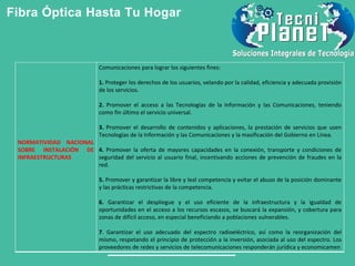 Fibra Óptica Hasta Tu Hogar
NORMATIVIDAD NACIONAL
SOBRE INSTALACIÓN DE
INFRAESTRUCTURAS
Comunicaciones para lograr los siguientes fines:
1. Proteger los derechos de los usuarios, velando por la calidad, eficiencia y adecuada provisión
de los servicios.
2. Promover el acceso a las Tecnologías de la Información y las Comunicaciones, teniendo
como fin último el servicio universal.
3. Promover el desarrollo de contenidos y aplicaciones, la prestación de servicios que usen
Tecnologías de la Información y las Comunicaciones y la masificación del Gobierno en Línea.
4. Promover la oferta de mayores capacidades en la conexión, transporte y condiciones de
seguridad del servicio al usuario final, incentivando acciones de prevención de fraudes en la
red.
5. Promover y garantizar la libre y leal competencia y evitar el abuso de la posición dominante
y las prácticas restrictivas de la competencia.
6. Garantizar el despliegue y el uso eficiente de la infraestructura y la igualdad de
oportunidades en el acceso a los recursos escasos, se buscará la expansión, y cobertura para
zonas de difícil acceso, en especial beneficiando a poblaciones vulnerables.
7. Garantizar el uso adecuado del espectro radioeléctrico, así como la reorganización del
mismo, respetando el principio de protección a la inversión, asociada al uso del espectro. Los
proveedores de redes y servicios de telecomunicaciones responderán jurídica y economicamen
 