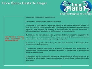 Fibra Óptica Hasta Tu Hogar
NORMATIVIDAD NACIONAL
SOBRE INSTALACIÓN DE
INFRAESTRUCTURAS
por los daños causados a las infraestructuras.
8. Promover la ampliación de la cobertura del servicio.
9. Garantizar la interconexión y la interoperabilidad de las redes de telecomunicaciones, así
como el acceso a los elementos de las redes e instalaciones esenciales de telecomunicaciones
necesarios para promover la provisión y comercialización de servicios, contenidos y
aplicaciones que usen Tecnologías de la Información y las Comunicaciones.
10. Imponer a los proveedores de redes y servicios de telecomunicaciones obligaciones de
provisión de los servicios y uso de su infraestructura, por razones de defensa nacional, atención
y prevención de situaciones de emergencia y seguridad pública.
11. Promover la seguridad informática y de redes para desarrollar las Tecnologías de la
Información y las Comunicaciones.
12. Incentivar y promover el desarrollo de la industria de tecnologías de la información y las
comunicaciones para contribuir al crecimiento económico, la competitividad, la generación de
empleo y las exportaciones.
13. Propender por la construcción, operación y mantenimiento de infraestructuras de las
tecnologías de la información y las comunicaciones por la protección del medio ambiente y la
salud pública.
 