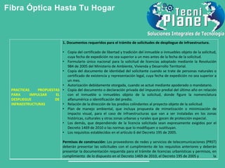 Fibra Óptica Hasta Tu Hogar
PRACTICAS PROPUESTAS
PARA IMPULSAR EL
DESPLIEGUE DE
INFRAESTRUCTURAS
1. Documentos requeridos para el trámite de solicitudes de despliegue de infraestructura.
• Copia del certificado de libertad y tradición del inmueble o inmuebles objeto de la solicitud,
cuya fecha de expedición no sea superior a un mes antes de la fecha de la solicitud.
• Formulario único nacional para la solicitud de licencias adoptado mediante la Resolución
984 de 2005 del Ministerio de Ambiente, Vivienda y Desarrollo Territorial.
• Copia del documento de identidad del solicitante cuando se trate de personas naturales o
certificado de existencia y representación legal, cuya fecha de expedición no sea superior a
un mes.
• Autorización debidamente otorgada, cuando se actué mediante apoderado o mandatario.
• Copia del documento o declaración privada del impuesto predial del último año en relación
con el inmueble o inmuebles objeto de la solicitud, donde figure la nomenclatura
alfanumérica o identificación del predio.
• Relación de la dirección de los predios colindantes al proyecto objeto de la solicitud.
• Plan de manejo ambiental, que incluya propuesta de mimetización o minimización de
impacto visual, para el caso de infraestructuras que van a ser instaladas en los zonas
históricas, culturales y otras zonas urbanas y rurales que gocen de protección especial.
• Los demás, que dependiendo de la licencia solicitada sean expresamente exigidos por el
Decreto 1469 de 2010 o las normas que lo modifiquen o sustituyan.
• Los requisitos establecidos en el artículo 6 del Decreto 195 de 2005.
Permisos de construcción: Los proveedores de redes y servicios de telecomunicaciones (PRST)
deberán presentar las solicitudes con el cumplimiento de los requisitos anteriores y deberán
presentar la documentación requerida para el trámite de licencias urbanísticas y permisos, en
cumplimiento de lo dispuesto en el Decreto 1469 de 2010, el Decreto 195 de 2005 y la
 