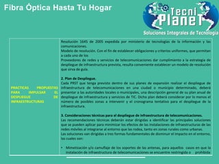 Fibra Óptica Hasta Tu Hogar
PRACTICAS PROPUESTAS
PARA IMPULSAR EL
DESPLIEGUE DE
INFRAESTRUCTURAS
Resolución 1645 de 2005 expedida por ministerio de tecnologías de la información y las
comunicaciones.
Modelo de resolución. Con el fin de establecer obligaciones y criterios uniformes, que permitan
a cada uno de los
Proveedores de redes y servicios de telecomunicaciones dar cumplimiento a la estrategia de
despliegue de infraestructura prevista, resulta conveniente establecer un modelo de resolución
que sirva de guía.
2. Plan de Despliegue.
Cada PRST que tenga previsto dentro de sus planes de expansión realizar el despliegue de
infraestructura de telecomunicaciones en una ciudad o municipio determinado, deberá
presentar a las autoridades locales o municipales, una descripción general de su plan anual de
despliegue de infraestructura y servicios de TIC. Dicho plan deberá considerar por lo menos el
número de posibles zonas a intervenir y el cronograma tentativo para el despliegue de la
infraestructura.
3. Consideraciones técnicas para el despliegue de infraestructura de telecomunicaciones.
Las recomendaciones técnicas deberán estar dirigidas a identificar las principales soluciones
que se pueden aplicar para minimizar los efectos de las instalaciones de infraestructuras de las
redes móviles al integrarse al entorno que las rodea, tanto en zonas rurales como urbanas.
Las soluciones van dirigidas a tres formas fundamentales de disminuir el impacto en el entorno,
las cuales son:
• Mimetización y/o camuflaje de los soportes de las antenas, para aquellos casos en que la
instalación de infraestructura de telecomunicaciones se encuentre restringida o prohibida
 