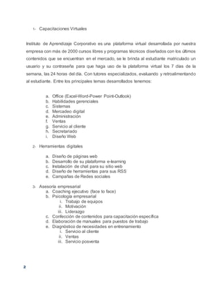 2
1- Capacitaciones Virtuales
Instituto de Aprendizaje Corporativo es una plataforma virtual desarrollada por nuestra
empresa con más de 2000 cursos libres y programas técnicos diseñados con los últimos
contenidos que se encuentran en el mercado, se le brinda al estudiante matriculado un
usuario y su contraseña para que haga uso de la plataforma virtual los 7 días de la
semana, las 24 horas del día. Con tutores especializados, evaluando y retroalimentando
al estudiante. Entre los principales temas desarrollados tenemos:
a. Office (Excel-Word-Power Point-Outlook)
b. Habilidades gerenciales
c. Sistemas
d. Mercadeo digital
e. Administración
f. Ventas
g. Servicio al cliente
h. Secretariado
i. Diseño Web
2- Herramientas digitales
a. Diseño de páginas web
b. Desarrollo de su plataforma e-learning
c. Instalación de chat para su sitio web
d. Diseño de herramientas para sus RSS
e. Campañas de Redes sociales
3- Asesoría empresarial
a. Coaching ejecutivo (face to face)
b. Psicología empresarial
i. Trabajo de equipos
ii. Motivación
iii. Liderazgo
c. Confección de contenidos para capacitación específica
d. Elaboración de manuales para puestos de trabajo
e. Diagnóstico de necesidades en entrenamiento
i. Servicio al cliente
ii. Ventas
iii. Servicio posventa
 