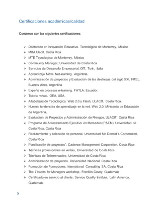 3
Certificaciones académicas/calidad
Contamos con las siguientes certificaciones:
 Doctorado en Innovación Educativa, Tecnológico de Monterrey, México
 MBA Ulacit, Costa Rica
 MTE Tecnológico de Monterrey, México
 Community Manager, Universidad de Costa Rica
 Servicios de Desarrollo Empresarial, OIT, Turín, Italia
 Aprendizaje Móvil. Net-learning. Argentina.
 Administración de proyectos y Evaluación de las destrezas del siglo XXI, INTEL.
Buenos Aires, Argentina
 Experto en procesos e-learning. FATLA. Ecuador.
 Tutoría virtual, OEA, USA.
 Alfabetización Tecnológica: Web 2.0 y Flash, ULACIT, Costa Rica.
 Nuevas tendencias de aprendizaje en la red. Web 2.0. Ministerio de Educación
de Argentina.
 Evaluación de Proyectos y Administración de Riesgos, ULACIT, Costa Rica
 Programa de Adiestramiento Ejecutivo en Mercadeo (PAEM), Universidad de
Costa Rica, Costa Rica
 Reclutamiento y selección de personal, Universidad Mc Donald´s Corporation,
Costa Rica
 Planificación de proyectos”, Cadence Management Corporation, Costa Rica
 Técnicas profesionales en ventas, Universidad de Costa Rica
 Técnicas de Telemercadeo, Universidad de Costa Rica
 Administración de proyectos, Universidad Nacional, Costa Rica
 Formación de Formadores, International Consulting SA, Costa Rica
 The 7 habits for Managers workshop, Franklin Covey, Guatemala
 Certificado en servicio al cliente, Service Quality Institute, Latin America,
Guatemala
 