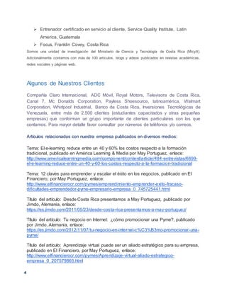 4
 Entrenador certificado en servicio al cliente, Service Quality Institute, Latin
America, Guatemala
 Focus, Franklin Covey, Costa Rica
Somos una unidad de investigación del Ministerio de Ciencia y Tecnología de Costa Rica (Micytt).
Adicionalmente contamos con más de 100 artículos, blogs y videos publicados en revistas académicas,
redes sociales y páginas web.
Algunos de Nuestros Clientes
Compañía Claro Internacional, ADC Móvil, Royal Motors, Televisora de Costa Rica,
Canal 7, Mc Donalds Corporation, Payless Shoesource, latinoamérica, Walmart
Corporation, Whirlpool Industrial, Banco de Costa Rica, Inversiones Tecnológicas de
Venezuela, entre más de 2.500 clientes (estudiantes capacitados y otras pequeñas
empresas) que conforman un grupo importante de clientes particulares con los que
contamos. Para mayor detalle favor consultar por números de teléfonos y/o correos.
Artículos relacionados con nuestra empresa publicados en diversos medios:
Tema: El e-learning reduce entre un 40 y 60% los costos respecto a la formación
tradicional, publicado en América Learning & Media por May Portuguez, enlace:
http://www.americalearningmedia.com/component/content/article/484-entrevistas/6899-
el-e-learning-reduce-entre-un-40-y-60-los-costos-respecto-a-la-formacion-tradicional
Tema: 12 claves para emprender y escalar el éxito en los negocios, publicado en El
Financiero, por May Portuguez, enlace:
http://www.elfinancierocr.com/pymes/emprendimiento-emprender-exito-fracaso-
dificultades-emprendedor-pyme-empresario-empresa_0_745725441.html
Título del artículo: Desde Costa Rica presentamos a May Portuguez, publicado por
Jimdo, Alemania, enlace:
https://es.jimdo.com/2011/05/23/desde-costa-rica-presentamos-a-may-portuguez/
Título del artículo: Tu negocio en Internet: ¿cómo promocionar una Pyme?, publicado
por Jimdo, Alemania, enlace:
https://es.jimdo.com/2012/11/07/tu-negocio-en-internet-c%C3%B3mo-promocionar-una-
pyme/
Título del artículo: Aprendizaje virtual puede ser un aliado estratégico para su empresa,
publicado en El Financiero, por May Portuguez, enlace:
http://www.elfinancierocr.com/pymes/Aprendizaje-virtual-aliado-estrategico-
empresa_0_207579865.html
 