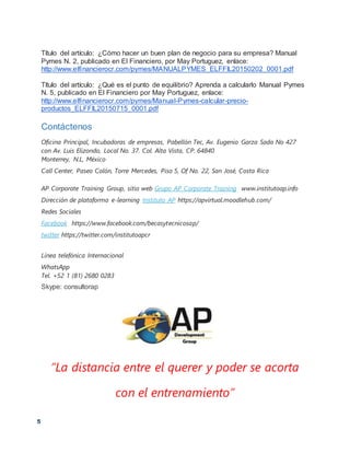 5
Título del artículo: ¿Cómo hacer un buen plan de negocio para su empresa? Manual
Pymes N. 2, publicado en El Financiero, por May Portuguez, enlace:
http://www.elfinancierocr.com/pymes/MANUALPYMES_ELFFIL20150202_0001.pdf
Título del artículo: ¿Qué es el punto de equilibrio? Aprenda a calcularlo Manual Pymes
N. 5, publicado en El Financiero por May Portuguez, enlace:
http://www.elfinancierocr.com/pymes/Manual-Pymes-calcular-precio-
productos_ELFFIL20150715_0001.pdf
Contáctenos
Oficina Principal, Incubadoras de empresas, Pabellón Tec, Av. Eugenio Garza Sada No 427
con Av. Luis Elizondo, Local No. 37. Col. Alta Vista, CP. 64840
Monterrey, N.L, México
Call Center, Paseo Colón, Torre Mercedes, Piso 5, Of No. 22, San José, Costa Rica
AP Corporate Training Group, sitio web Grupo AP Corporate Training www.institutoap.info
Dirección de plataforma e-learning Instituto AP https://apvirtual.moodlehub.com/
Redes Sociales
Facebook https://www.facebook.com/becasytecnicosap/
twitter https://twitter.com/institutoapcr
Línea telefónica Internacional
WhatsApp
Tel. +52 1 (81) 2680 0283
Skype: consultorap
“La distancia entre el querer y poder se acorta
con el entrenamiento”
 