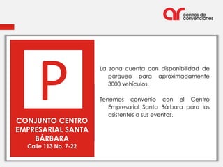 P                 La zona cuenta con disponibilidad de
                          parqueo para aproximadamente
                          3000 vehículos.




     P
                       Tenemos convenio con el Centro
                          Empresarial Santa Bárbara para los
                          asistentes a sus eventos.
CONJUNTO CENTRO
EMPRESARIAL SANTA
    BÁRBARA
  Calle 113 No. 7-22
 