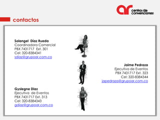 contactos


Solangel Díaz Rueda
Coordinadora Comercial
PBX 7431717 Ext. 301
Cel: 320-8384341
sdiaz@grupoar.com.co

                                     Jaime Pedraza
                                Ejecutivo de Eventos
                                PBX 7431717 Ext. 323
                                    Cel: 320-8384344
                         japedraza@grupoar.com.co

Gyslegne Diaz
Ejecutiva de Eventos
PBX 7431717 Ext. 313
Cel: 320-8384343
gdiaz@grupoar.com.co
 