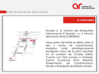 PORTAFOLIO DE SERVICIOS


                                               ar hotel Salitre



                     Situado a 10 minutos del Aeropuerto
                     Internacional El Dorado y a 5 minutos
                     del recinto ferial CORFERIAS.

                     Hace parte del Hotel ar Salitre suites &
                     spa y centro de convenciones,
                     moderno       hotel  estratégicamente
                     localizado cerca de la zona industrial,
                     en el corazón de Ciudad Salitre.
                     Cuenta con fácil acceso a Corferias,
                     Centro Comercial Gran Estación,
                     Gobernación       de   Cundinamarca,
                     fiscalía y Embajada de Estados Unidos.
 