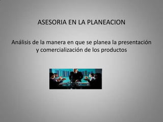 ASESORIA EN LA PLANEACION

Análisis de la manera en que se planea la presentación
          y comercialización de los productos
 