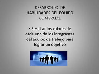 DESARROLLO DE
HABILIDADES DEL EQUIPO
      COMERCIAL

  • Resaltar los valores de
cada uno de los integrantes
del equipo de trabajo para
     lograr un objetivo
 