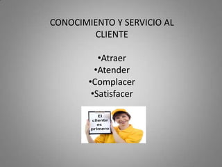CONOCIMIENTO Y SERVICIO AL
        CLIENTE

           •Atraer
          •Atender
        •Complacer
         •Satisfacer
 