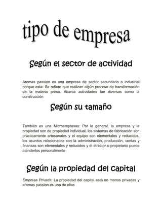 Según el sector de actividad

Aromas passion es una empresa de sector secundario o industrial
porque esta: Se refiere que realizan algún proceso de transformación
de la materia prima. Abarca actividades tan diversas como la
construcción


                Según su tamaño

También es una Microempresas: Por lo general, la empresa y la
propiedad son de propiedad individual, los sistemas de fabricación son
prácticamente artesanales y el equipo son elementales y reducidos,
los asuntos relacionados con la administración, producción, ventas y
finanzas son elementales y reducidos y el director o propietario puede
atenderlos personalmente




  Según la propiedad del capital
Empresa Privada: La propiedad del capital está en manos privadas y
aromas passion es una de ellas
 