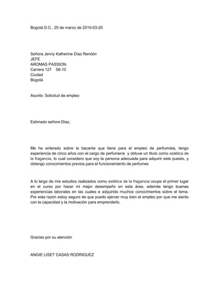 Bogotá D.C., 20 de marzo de 2010-03-20




Señora Jenny Katherine Díaz Rendón
JEFE
AROMAS PASSION.
Carrera 127 58-10
Ciudad
Bogotá


Asunto: Solicitud de empleo




Estimado señora Díaz,




Me he enterado sobre la bacante que tiene para el empleo de perfumista, tengo
experiencia de cinco años con el cargo de perfumería y obtuve un titulo como estética de
la fragancia, lo cual considero que soy la persona adecuada para adquirir este puesto, y
obtengo conocimientos previos para el funcionamiento de perfumes



A lo largo de mis estudios realizados como estética de la fragancia ocupe el primer lugar
en el curso por hacer mi mejor desempeño en esta área, además tengo buenas
experiencias laborales en las cuales e adquirido muchos conocimientos sobre el tema.
Por esta razón estoy seguro de que puedo ejercer muy bien el empleo por que me siento
con la capacidad y la motivación para emprenderlo.




Gracias por su atención



ANGIE LISET CASAS RODRIGUEZ
 