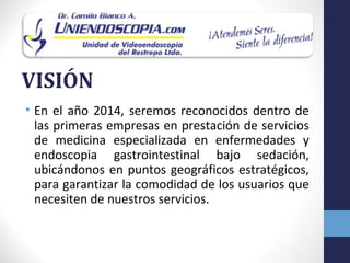 VISIÓN
• En el año 2014, seremos reconocidos dentro de
  las primeras empresas en prestación de servicios
  de medicina especializada en enfermedades y
  endoscopia gastrointestinal bajo sedación,
  ubicándonos en puntos geográficos estratégicos,
  para garantizar la comodidad de los usuarios que
  necesiten de nuestros servicios.
 