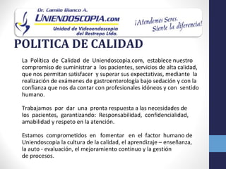 POLITICA DE CALIDAD
 La Política de Calidad de Uniendoscopia.com, establece nuestro
 compromiso de suministrar a los pacientes, servicios de alta calidad,
 que nos permitan satisfacer y superar sus expectativas, mediante la
 realización de exámenes de gastroenterología bajo sedación y con la
 confianza que nos da contar con profesionales idóneos y con sentido
 humano.

 Trabajamos por dar una pronta respuesta a las necesidades de
 los pacientes, garantizando: Responsabilidad, confidencialidad,
 amabilidad y respeto en la atención.

 Estamos comprometidos en fomentar en el factor humano de
 Uniendoscopia la cultura de la calidad, el aprendizaje – enseñanza,
 la auto - evaluación, el mejoramiento continuo y la gestión
 de procesos.
 