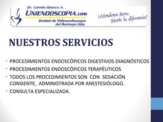 NUESTROS SERVICIOS
• PROCEDIMIENTOS ENDOSCÓPICOS DIGESTIVOS DIAGNÓSTICOS
• PROCEDIMIENTOS ENDOSCÓPICOS TERAPÉUTICOS
• TODOS LOS PROCEDIMIENTOS SON CON SEDACIÓN
  CONSIENTE, ADMINISTRADA POR ANESTESIÓLOGO.
• CONSULTA ESPECIALIZADA.
 