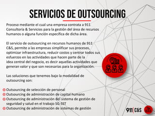 Servicios de outsourcing
Proceso mediante el cual una empresa contrata a 911
Consultoría & Servicios para la gestión del área de recursos
humanos o alguna función específica de dicha área.
​
El servicio de outsourcing en recursos humanos de 911
C&S, permite a las empresas simplificar sus procesos,
optimizar infraestructura, reducir costos y centrar todos sus
esfuerzos en las actividades que hacen parte de la
idea central del negocio, es decir aquellas actividades que
generan valor y que son necesarias para la organización.
​
Las soluciones que tenemos bajo la modalidad de
outsourcing son:
​
Outsourcing de selección de personal
Outsourcing de administración de capital humano
Outsourcing de administración del sistema de gestión de
seguridad y salud en el trabajo SG-SST
Outsourcing de administración de sistemas de gestión
 