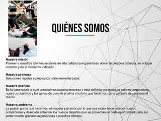 Quiénes somos
Nuestra misión
Proveer a nuestros clientes servicios de alta calidad que garanticen ubicar la persona correcta, en el lugar
correcto y en el momento indicado.
Nuestra promesa
Soluciones rápidas y precios consistentemente bajos.
Nuestra esencia
Es la base sobre la cual construimos nuestra empresa y está definida por nuestros valores corporativos,
nuestros objetivos y las ganas de ponerle el alma a todo lo que hacemos como garantía de promesa al
cliente.
Nuestro ambiente
La pasión por lo que hacemos, el respeto y el amor por lo que nos rodea hacen crecer nuestro
compromiso y deseo de enfrentar los nuevos desafíos que se presentan en cada oportunidad, para así
poder brindar grandes experiencias a nuestros clientes.
 