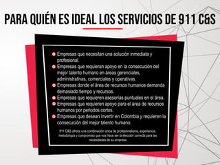 PARA QUIÉN ES IDEAL LOS SERVICIOS DE 911 C&S
Empresas que necesitan una solución inmediata y
profesional.
Empresas que requieran apoyo en la consecución del
mejor talento humano en áreas gerenciales,
administrativas, comerciales y operativas.
Empresas donde el área de recursos humanos demanda
demasiado tiempo y recursos.
Empresas que requieren asesorías puntuales en el área.
Empresas que requieren apoyo para el área de recursos
humanos por periodos cortos.
Empresas que desean invertir en Colombia y requieren la
consecución del mejor talento humano.
911 C&S ofrece una combinación única de profesionalismo, experiencia,
metodología y compromiso que nos hace ser la elección correcta para las
necesidades de su empresa
 