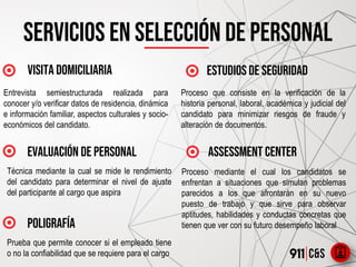 Servicios en selección de personal
VISITA DOMICILIARIA
evaluación de personal
ESTUDIOS DE SEGURIDAD
ASSESSMENT CENTER
Entrevista semiestructurada realizada para
conocer y/o verificar datos de residencia, dinámica
e información familiar, aspectos culturales y socio-
económicos del candidato.
Proceso que consiste en la verificación de la
historia personal, laboral, académica y judicial del
candidato para minimizar riesgos de fraude y
alteración de documentos.
Técnica mediante la cual se mide le rendimiento
del candidato para determinar el nivel de ajuste
del participante al cargo que aspira
Proceso mediante el cual los candidatos se
enfrentan a situaciones que simulan problemas
parecidos a los que afrontarán en su nuevo
puesto de trabajo y que sirve para observar
aptitudes, habilidades y conductas concretas que
tienen que ver con su futuro desempeño laboralpOLIGRAFÍA
Prueba que permite conocer si el empleado tiene
o no la confiabilidad que se requiere para el cargo
 
