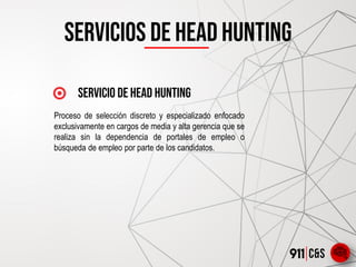 Servicios DE HEAD HUNTING
servicio de Head hunting
Proceso de selección discreto y especializado enfocado
exclusivamente en cargos de media y alta gerencia que se
realiza sin la dependencia de portales de empleo o
búsqueda de empleo por parte de los candidatos.
 
