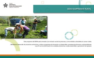 SENA EMPRENDE RURAL
Este programa del SENA está orientado a la inclusión social de personas y comunidades vulnerables en zonas rurales.
Mediante el desarrollo de proyectos productivos, unidos a programas de formación, se desarrollan competencias técnicas y emprendedoras,
cuyo fin es la conformación de unidades productivas rurales sostenibles y generación de ingresos.
 