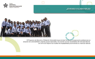JOVENES VULNERABLES
El Programa de Atención a Población Vulnerable busca brindar formación ocupacional a poblaciones en
situación de vulnerabilidad y demás grupos especiales, de acuerdo con las necesidades del mercado laboral,
con el fin de mejorar sus niveles de empleabilidad promoviendo su inserción laboral.
 