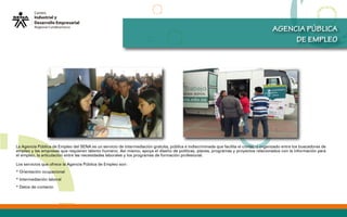AGENCIA PÚBLICA
DE EMPLEO
La Agencia Pública de Empleo del SENA es un servicio de intermediación gratuita, pública e indiscriminada que facilita el contacto organizado entre los buscadores de
empleo y las empresas que requieren talento humano. Así mismo, apoya el diseño de políticas, planes, programas y proyectos relacionados con la información para
el empleo, la articulación entre las necesidades laborales y los programas de formación profesional.
Los servicios que ofrece la Agencia Pública de Empleo son:
* Orientación ocupacional
* Intermediación laboral
* Datos de contacto
 
