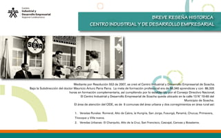 Mediante por Resolución 553 de 2007, se creó el Centro Industrial y Desarrollo Empresarial de Soacha.
Bajo la Subdirección del doctor Mauricio Arturo Parra Parra. La meta de formación profesional era de 66.340 aprendices y con 86.320
horas en formación complementaria, así cumpliendo por lo establecido por el Consejo Directivo Nacional.
El Centro Industrial y Desarrollo Empresarial de Soacha queda ubicado en la calle 13 N° 10-60 del
Municipio de Soacha.
El área de atención del CIDE, es de 6 comunas del área urbana y dos corregimientos en área rural así:
BREVE RESEÑA HISTORICA
CENTRO INDUSTRIAL Y DE DESARROLLO EMPRESARIAL
1. Veradas Rurales: Romeral, Alto de Cabra, la Hungría, San Jorge, Fusungá, Panamá, Chucua, Primavera,
Tinzuque y Villa nueva.
2. Veredas Urbanas: El Charquito, Alto de la Cruz, San Francisco, Cascajal, Canoas y Bosatama.
 