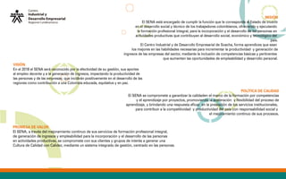 POLÍTICA DE CALIDAD
El SENA se compromete a garantizar la calidaden el marco de la formación por competencias
y el aprendizaje por proyectos, promoviendo la aceleración y flexibilidad del proceso de
aprendizaje, y brindando una respuesta eficaz en la prestación de los servicios institucionales,
para contribuir a la competitividad y productividad del país con responsabilidad social y
el mejoramiento continuo de sus procesos.
PROMESA DE VALOR
El SENA, a través del mejoramiento continuo de sus servicios de formación profesional integral,
de generación de ingresos y empleabilidad para la incorporación y el desarrollo de las personas
en actividades productivas, se compromete con sus clientes y grupos de interés a generar una
Cultura de Calidad con Calidez, mediante un sistema integrado de gestión, centrado en las personas.
VISIÓN.
En el 2018 el SENA será reconocido por la efectividad de su gestión, sus aportes
al empleo decente y a la generación de ingresos, impactando la productividad de
las personas y de las empresas; que incidirán positivamente en el desarrollo de las
regiones como contribución a una Colombia educada, equitativa y en paz.
MISIÓN
El SENA está encargado de cumplir la función que le corresponde al Estado de invertir
en el desarrollo social y técnico de los trabajadores colombianos, ofreciendo y ejecutando
la formación profesional integral, para la incorporación y el desarrollo de las personas en
actividades productivas que contribuyan al desarrollo social, económico y tecnológico del
país.
El Centro Industrial y de Desarrollo Empresarial de Soacha, forma aprendices que sean
los mejores en las habilidades necesarias para incrementar la productividad y generación de
ingresos de las empresas del sector, mediante la inclusión de competencias básicas y pertinentes
que aumenten las oportunidades de empleabilidad y desarrollo personal.
 