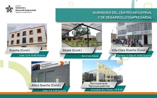 SUBSEDES DEL CENTRO INDUSTRIAL
Y DE DESARROLLO EMPRESARIAL
Tecnoparque
Tecnoacademia
Sibaté (Cund.)
Altico Soacha (Cund.)
Villa Clara Soacha (Cund.)Soacha (Cund.)
Calle 13 # 10-60 Soacha Km 2 via Sibaté Carrera 11 Este # 10-60 Soacha
Autopista Sur Transv. 7# 8-40Calle 3 # 3-20 Soacha
 