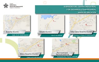 SUBSEDES DEL CENTRO INDUSTRIAL
Y DE DESARROLLO EMPRESARIAL
MAPA DE UBICACION
Tecnoparque
Tecnoacademia
Sibaté (Cund.)
Altico Soacha (Cund.)
Villa Clara Soacha (Cund.)Soacha (Cund.)
Calle 13 # 10-60 Soacha Km 2 via Sibaté Carrera 11 Este # 10-60 Soacha
Autopista Sur Transv. 7# 8-40Calle 3 # 3-20 Soacha
 