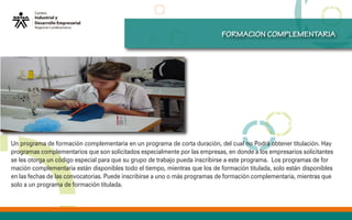 cURSOS
OFERTADOS
FORMACION COMPLEMENTARIA
Un programa de formación complementaria en un programa de corta duración, del cual no Podrá obtener titulación. Hay
programas complementarios que son solicitados especialmente por las empresas, en donde a los empresarios solicitantes
se les otorga un código especial para que su grupo de trabajo pueda inscribirse a este programa. Los programas de for
mación complementaria están disponibles todo el tiempo, mientras que los de formación titulada, solo están disponibles
en las fechas de las convocatorias. Puede inscribirse a uno o más programas de formación complementaria, mientras que
solo a un programa de formación titulada.
 