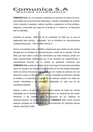 COMUNICA S.A, es una empresa prestadora de servicios sin ánimo de lucro,
para facilitar las comunicaciones dedicadas a atender necesidades de carácter
cívico, recreativo, educativo, cultural, científico y asistencial, sin fines políticos,
religiosos, comerciales que opera en la banda de 11 metros en la frecuencia
ANT 27.385 MHz.

Conforme al decreto

2696 del 20 de noviembre de 2002 por el cual se

reglamenta este servicio,

Autorizado

por el ministerio de comunicaciones

mediante Resolución 1704 de 2002, Artículo 3.
Somos una empresa seria, confiable y respetuosas que cumple con las normas
decretas por el ministerio de comunicaciones a través de su decreto 1704 de
2002 que hace saber a todos los interesados que esta empresa cumple con
todos requerimientos establecidos por la ley incluidos los requerimientos y
características técnicas, por lo anterior es pertinente mencionar que
COMUNICA S.A a parte de trabajar dentro del rango de frecuencias permitidas
opera con equipos que trabajan exclusivamente con los 40 canales autorizados
dentro de dichas frecuencias, cumplimos con los niveles de potencia con una
trasmisión superior a 5bd e inferior a 15db, la modalidad de operación utilizada
es simplex y la estructura y montaje de las antenas cumplen con todas las
normas urbanísticas y de planeación, estipuladas en cada uno de los
municipios ubicadas.
Gracias a esto y en general al cumplimiento estricto de todas las normas
estipuladas por el ministerio de comunicaciones y en especial las que hacen
referencia

a

las

medidas

para

la

operación

de

los

sistemas

de

radiocomunicación de Banda Ciudadana, COMUNICA S.A cuenta licencia
oportuna otorgada por el Ministerio de comunicaciones de Colombia licencia
referida: CB-CUN-72 642.

 