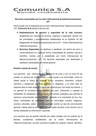 Servicios autorizados por la unión internacional de telecomunicaciones
UIT
Para cumplir con lo dispuesto por la unión internacional de Telecomunicaciones
UIT, Comunica S.A presta el servicio de:
 Radioeléctricos de socorro y seguridad de la vida humana:
establecida por razones de socorro, urgencia o seguridad, acorde con
las prioridades y procedimientos establecidos en el Capítulo VII del
Reglamento de Radiocomunicaciones de la UIT – Unión Internacional de
Telecomunicaciones.
 Servicios Especiales: se destinan a satisfacer, sin ánimo de lucro ni
comercialización en cualquier forma, necesidades de carácter cultural o
científico. Acorde con lo establecido por Unión Internacional de
telecomunicaciones, UIT, los servicios especiales son destinados a
satisfacer necesidades de interés general.
Nuestro campo de acción
Los servicios que ofrecemos son sin ánimo de lucro y con el único fin de
prestar un servicio de comunicación y radio ayuda a la comunidad. como su
objeto social lo indica de carácter cívico, recreativo, educativo, cultural,
científico y asistencial, sin fines políticos, ni religiosos, y en este caso en
especial para el caso especifico de la ola invernal que vive todos los barrios y
en general el municipio como muchos del país, ofreciendo a ustedes la
posibilidad de establecer una asociación de banda ciudadana que permita la
oportuna comunicación de información referente a la crecientes de los ríos,
robos, actividades de recreación para la comunidad, eventos religiosos,
eventos culturales, salud y en fin cualquier evento ya sea de comunicación
general u alerta para la comunidad con ello poder prevenir a los vecinos con el
tiempo adecuado la información requerida.
Los servicios que se podrán trasmitir por estas canales son los propios de la
Bandas

ciudadanas

establecidos

por

la

Unión

Internacional

de

Telecomunicaciones, es decir servicios sociales de carácter cultural, científico,

 