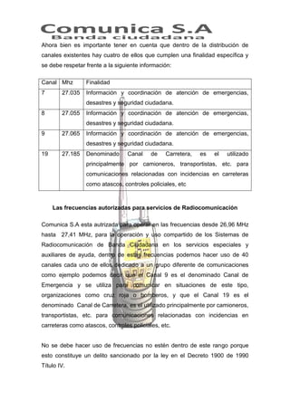 Ahora bien es importante tener en cuenta que dentro de la distribución de
canales existentes hay cuatro de ellos que cumplen una finalidad específica y
se debe respetar frente a la siguiente información:
Canal Mhz

Finalidad

7

Información y coordinación de atención de emergencias,

27.035

desastres y seguridad ciudadana.
8

27.055

Información y coordinación de atención de emergencias,
desastres y seguridad ciudadana.

9

27.065

Información y coordinación de atención de emergencias,
desastres y seguridad ciudadana.

19

27.185

Denominado

Canal

de

Carretera,

es

el

utilizado

principalmente por camioneros, transportistas, etc. para
comunicaciones relacionadas con incidencias en carreteras
como atascos, controles policiales, etc

Las frecuencias autorizadas para servicios de Radiocomunicación
Comunica S.A esta autrizada para operar en las frecuencias desde 26,96 MHz
hasta 27,41 MHz, para la operación y uso compartido de los Sistemas de
Radiocomunicación de Banda Ciudadana en los servicios especiales y
auxiliares de ayuda, dentro de estas frecuencias podemos hacer uso de 40
canales cada uno de ellos dedicado a un grupo diferente de comunicaciones
como ejemplo podemos decir que el Canal 9 es el denominado Canal de
Emergencia y se utiliza para comunicar en situaciones de este tipo,
organizaciones como cruz roja o bomberos, y que el Canal 19 es el
denominado Canal de Carretera, es el utilizado principalmente por camioneros,
transportistas, etc. para comunicaciones relacionadas con incidencias en
carreteras como atascos, controles policiales, etc.

No se debe hacer uso de frecuencias no estén dentro de este rango porque
esto constituye un delito sancionado por la ley en el Decreto 1900 de 1990
Título IV.

 