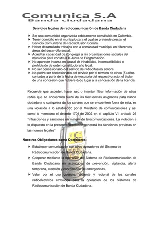 Servicios legales de radiocomunicación de Banda Ciudadana
 Ser una comunidad organizada debidamente constituida en Colombia.
 Tener domicilio en el municipio para el cual se pretende prestar el
Servicio Comunitario de Radiodifusión Sonora.
 Haber desarrollado trabajos con la comunidad municipal en diferentes
áreas del desarrollo social.
 Acreditar capacidad de congregar a las organizaciones sociales del
municipio para constituir la Junta de Programación.
 No aparecer incursa en causal de inhabilidad, incompatibilidad o
prohibición de orden constitucional o legal.
 No ser concesionario del servicio de radiodifusión sonora.
 No podrá ser concesionario del servicio por el término de cinco (5) años,
contados a partir de la fecha de ejecutoria del respectivo acto, el titular
de una concesión que hubiere dado lugar a la cancelación de la licencia.

Recuerde que acceder, hacer uso o intentar filtrar información de otras
redes que se encuentren fuera de las frecuencias asignadas para banda
ciudadana o cualquiera de los canales que se encuentren fuera de esta, es
una violación a lo establecido por el Ministerio de comunicaciones y así
como lo menciona el decreto 1704 de 2002 en el capítulo VII artículo 26
“Infracciones y sanciones en materia de telecomunicaciones. La violación a
lo dispuesto en la presente Resolución generará las sanciones previstas en
las normas legales”
Nuestras Obligaciones como Operadores:
 Establecer comunicación con otros operadores del Sistema de
Radiocomunicación de Banda Ciudadana.
 Cooperar mediante la operación del Sistema de Radiocomunicación de
Banda Ciudadana en actividades de prevención, vigilancia, alerta
temprana, atención y coordinación de emergencias.
 Velar por el uso correcto, eficiente y racional de los canales
radioeléctricos atribuidos para la operación de los Sistemas de
Radiocomunicación de Banda Ciudadana.

 