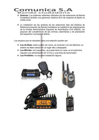  Antenas: Los sistemas radiantes utilizados por las estaciones de Banda
Ciudadana tendrán una ganancia máxima de 6 db respecto al dipolo en
media onda.
 La instalación de las antenas de las estaciones fijas del Sistema de
Radiocomunicación de Banda Ciudadana se sujetará a las disposiciones
de la Unidad Administrativa Especial de Aeronáutica Civil UAEAC, sin
perjuicio del cumplimiento de las normas urbanísticas y de planeación
del respectivo municipio o distrito.
Los equipos que se necesitan para una estación pueden ser:
 Los de Base: estos suelen ser caros, se conectan a la red eléctrica, su
antena se debe colocar en un lugar alto y despejado.
 Los Móviles: son pequeños, se puede tener en casa, en el automóvil,
requiere una alimentación de 12 Vcc y una línea de transmisión.
 Los Portátiles: no requiere instalación alguna.

 