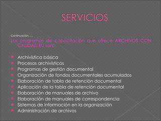 Continuación….. Los programas de capacitación que ofrece ARCHIVOS CON CALIDAD EU son: Archivística básica Procesos archivísticos Programas de gestión documental Organización de fondos documentales acumulados Elaboración de tabla de retención documental Aplicación de la tabla de retención documental Elaboración de manuales de archivo Elaboración de manuales de correspondencia Sistemas de información en la organización Administración de archivos 